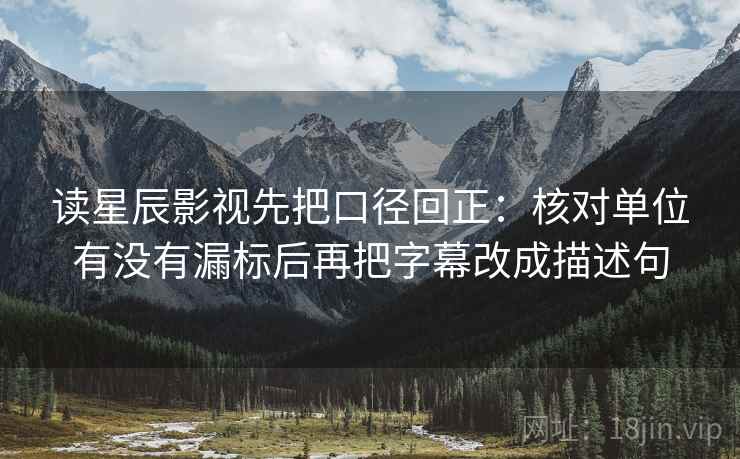 读星辰影视先把口径回正：核对单位有没有漏标后再把字幕改成描述句