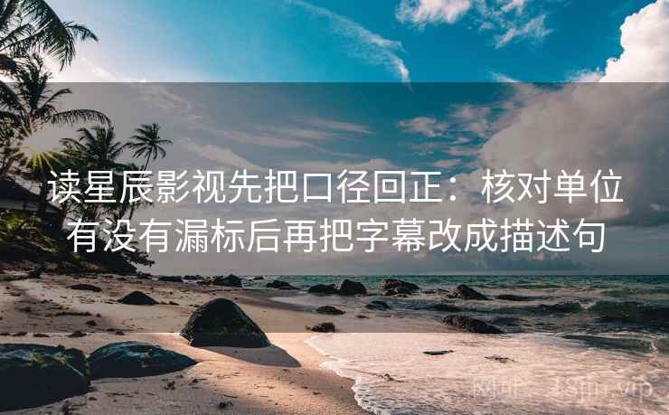 读星辰影视先把口径回正：核对单位有没有漏标后再把字幕改成描述句