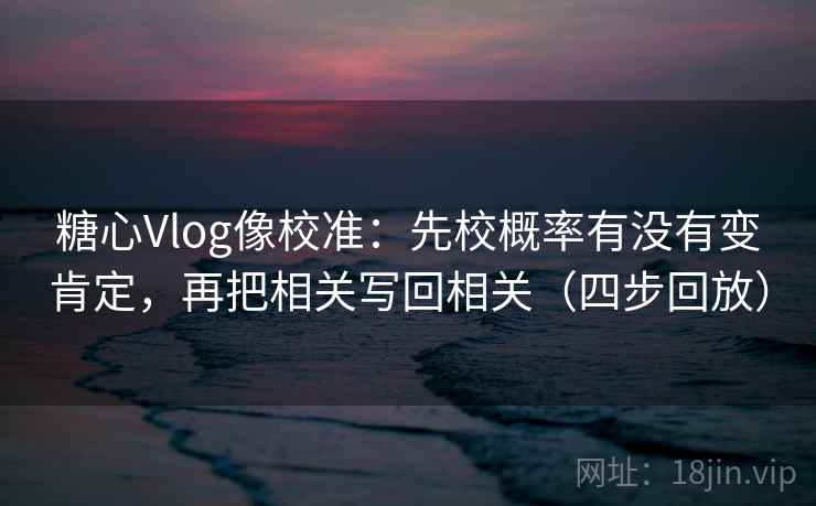 糖心Vlog像校准：先校概率有没有变肯定，再把相关写回相关（四步回放）