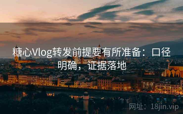 糖心Vlog转发前提要有所准备：口径明确，证据落地