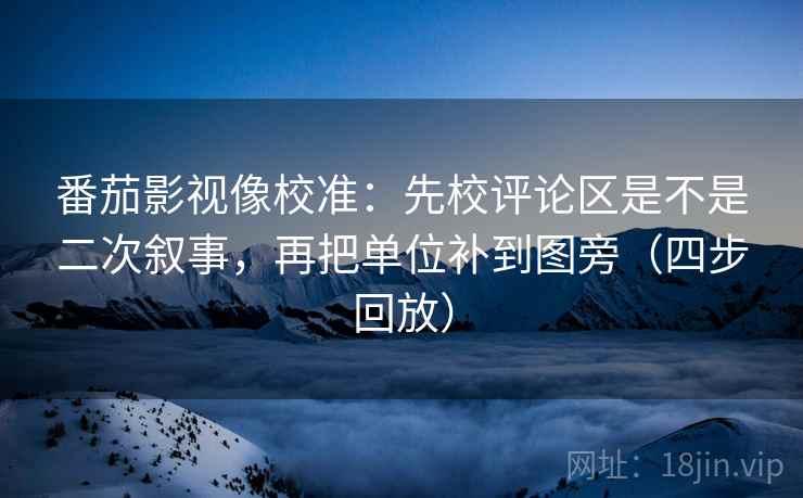 番茄影视像校准：先校评论区是不是二次叙事，再把单位补到图旁（四步回放）