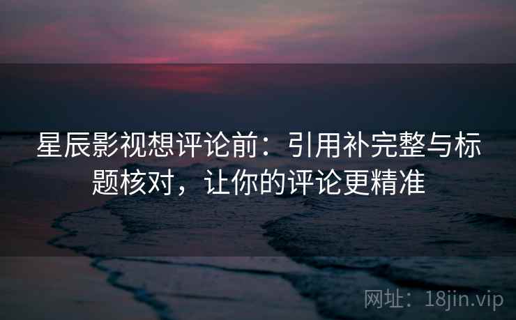 星辰影视想评论前：引用补完整与标题核对，让你的评论更精准
