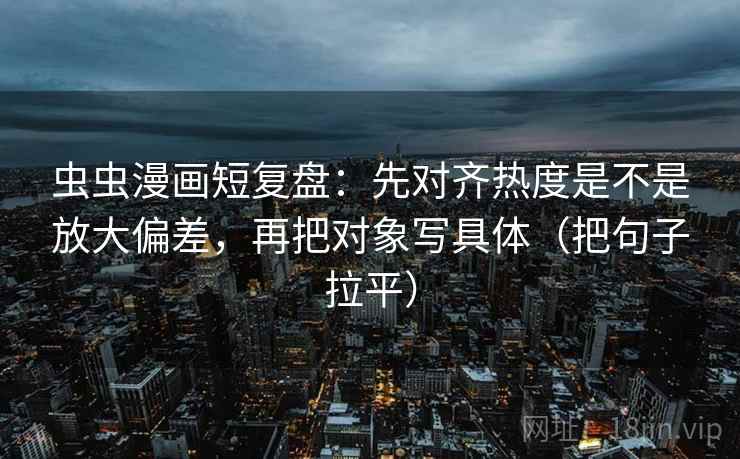 虫虫漫画短复盘：先对齐热度是不是放大偏差，再把对象写具体（把句子拉平）