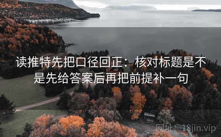 读推特先把口径回正：核对标题是不是先给答案后再把前提补一句