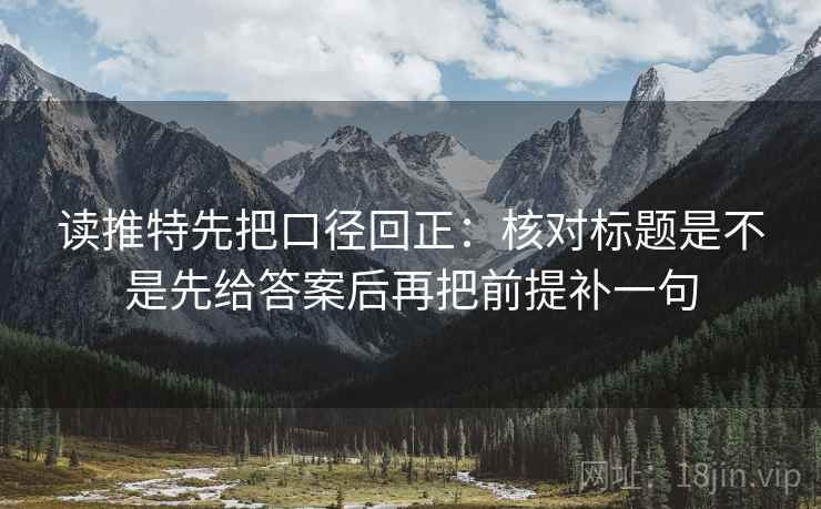 读推特先把口径回正：核对标题是不是先给答案后再把前提补一句