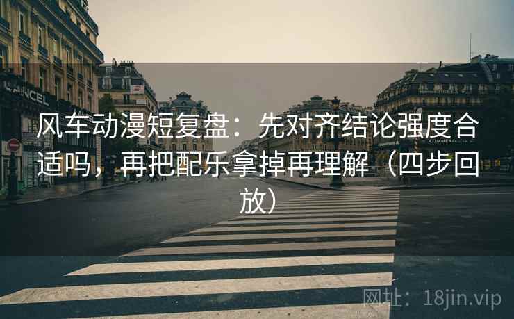 风车动漫短复盘：先对齐结论强度合适吗，再把配乐拿掉再理解（四步回放）