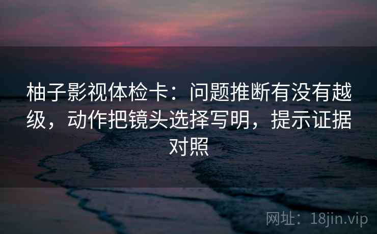 柚子影视体检卡：问题推断有没有越级，动作把镜头选择写明，提示证据对照