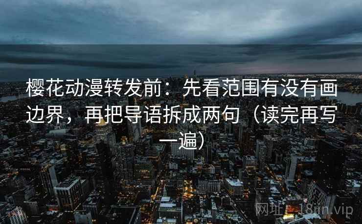 樱花动漫转发前：先看范围有没有画边界，再把导语拆成两句（读完再写一遍）
