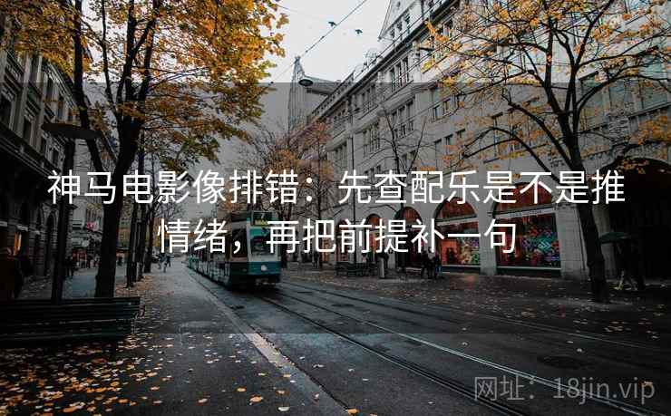 神马电影像排错：先查配乐是不是推情绪，再把前提补一句