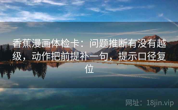香蕉漫画体检卡：问题推断有没有越级，动作把前提补一句，提示口径复位