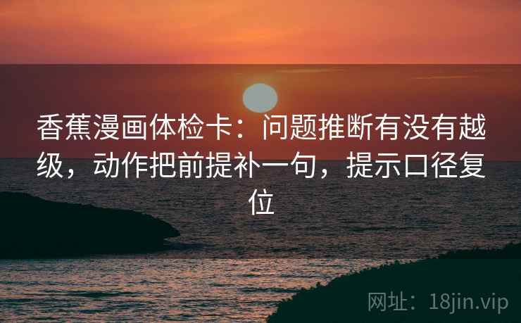 香蕉漫画体检卡：问题推断有没有越级，动作把前提补一句，提示口径复位