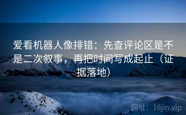爱看机器人像排错：先查评论区是不是二次叙事，再把时间写成起止（证据落地）