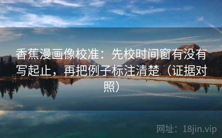 香蕉漫画像校准：先校时间窗有没有写起止，再把例子标注清楚（证据对照）