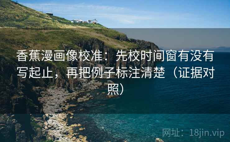 香蕉漫画像校准：先校时间窗有没有写起止，再把例子标注清楚（证据对照）