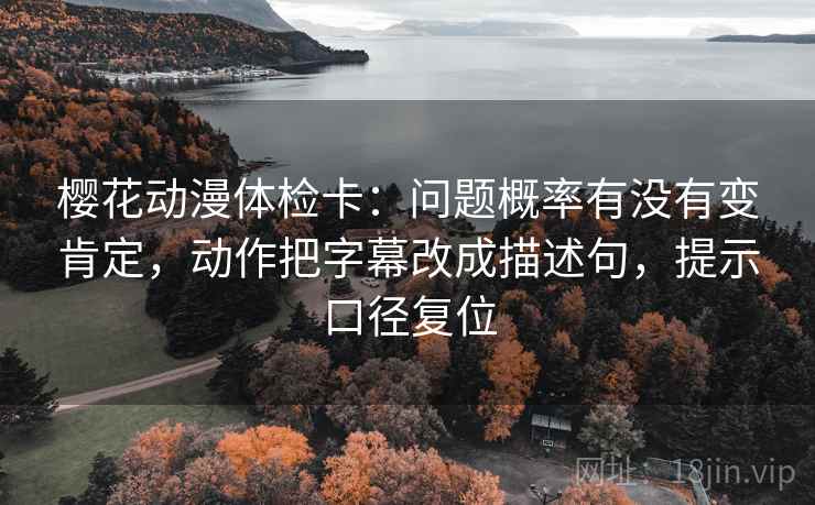 樱花动漫体检卡：问题概率有没有变肯定，动作把字幕改成描述句，提示口径复位