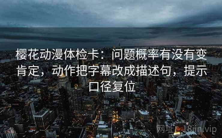 樱花动漫体检卡：问题概率有没有变肯定，动作把字幕改成描述句，提示口径复位