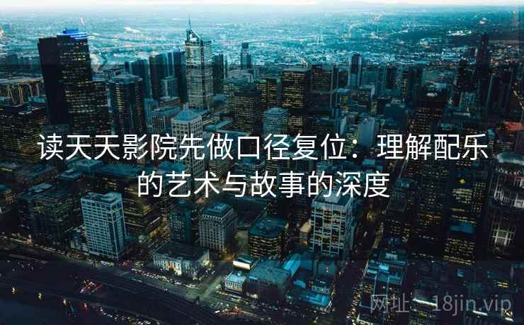 读天天影院先做口径复位：理解配乐的艺术与故事的深度