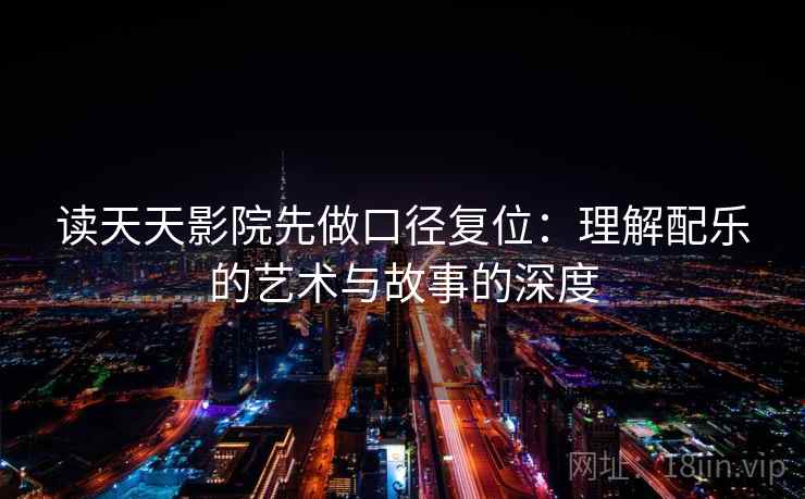 读天天影院先做口径复位：理解配乐的艺术与故事的深度