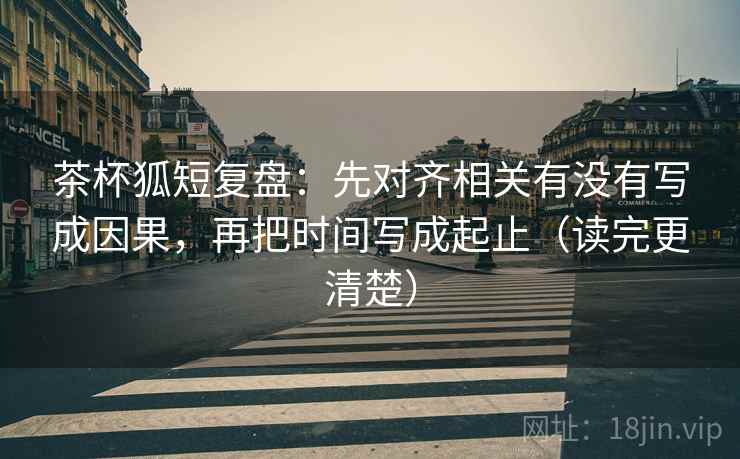 茶杯狐短复盘：先对齐相关有没有写成因果，再把时间写成起止（读完更清楚）
