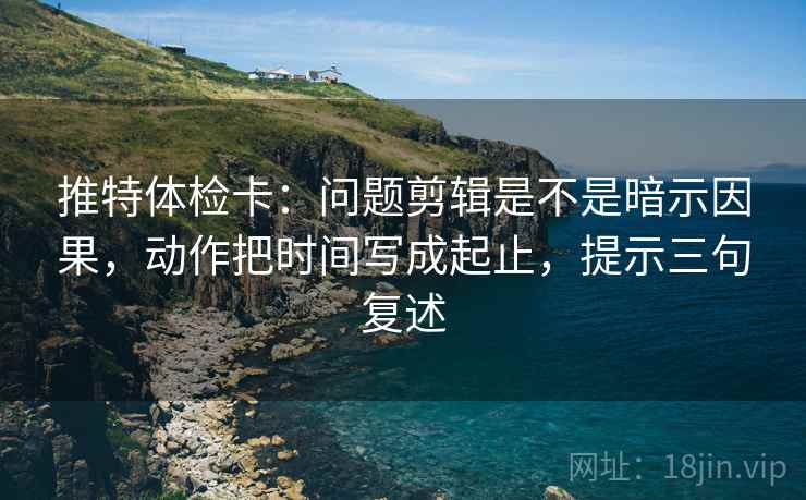 推特体检卡：问题剪辑是不是暗示因果，动作把时间写成起止，提示三句复述