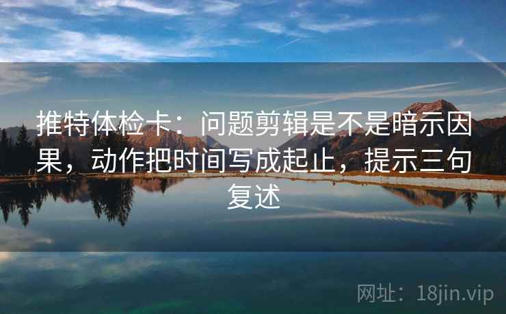 推特体检卡：问题剪辑是不是暗示因果，动作把时间写成起止，提示三句复述