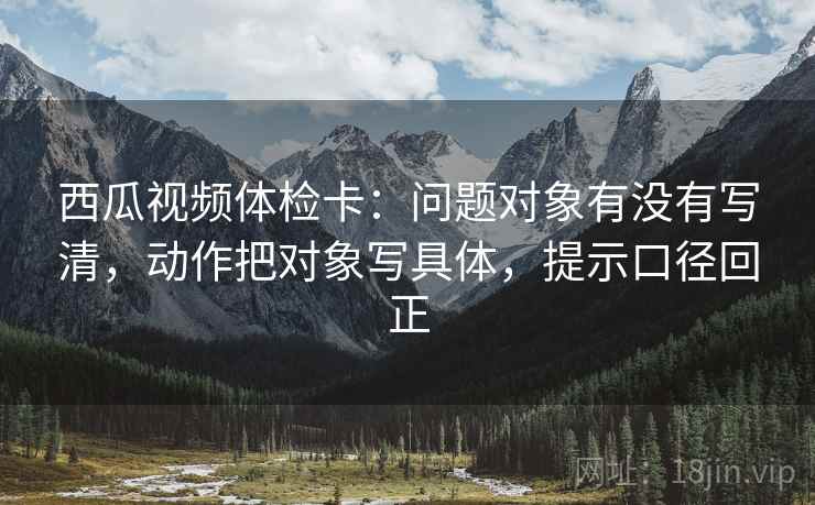 西瓜视频体检卡：问题对象有没有写清，动作把对象写具体，提示口径回正