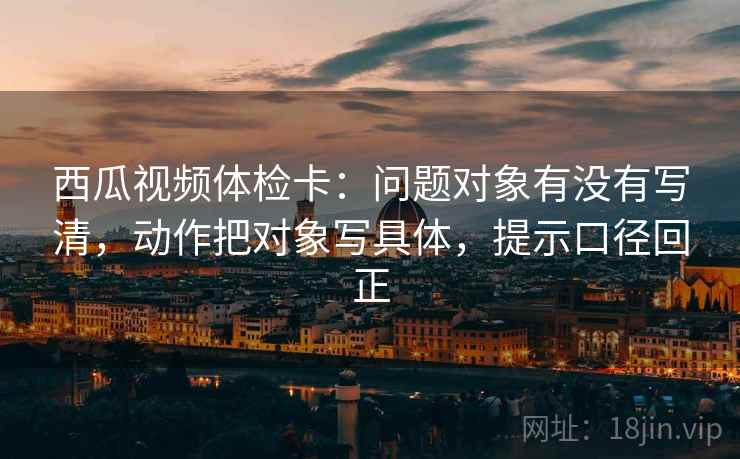 西瓜视频体检卡：问题对象有没有写清，动作把对象写具体，提示口径回正
