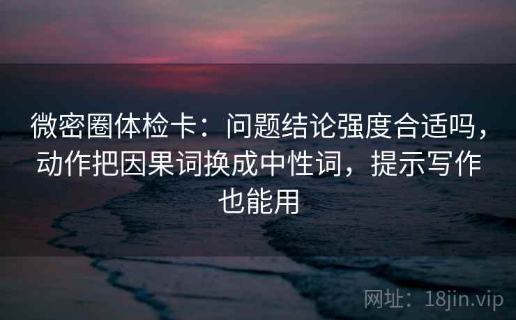 微密圈体检卡：问题结论强度合适吗，动作把因果词换成中性词，提示写作也能用