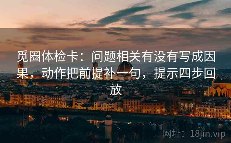 觅圈体检卡：问题相关有没有写成因果，动作把前提补一句，提示四步回放