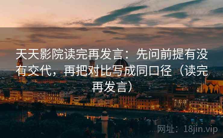 天天影院读完再发言：先问前提有没有交代，再把对比写成同口径（读完再发言）
