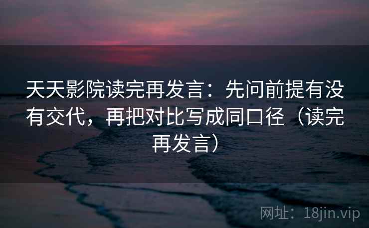 天天影院读完再发言：先问前提有没有交代，再把对比写成同口径（读完再发言）
