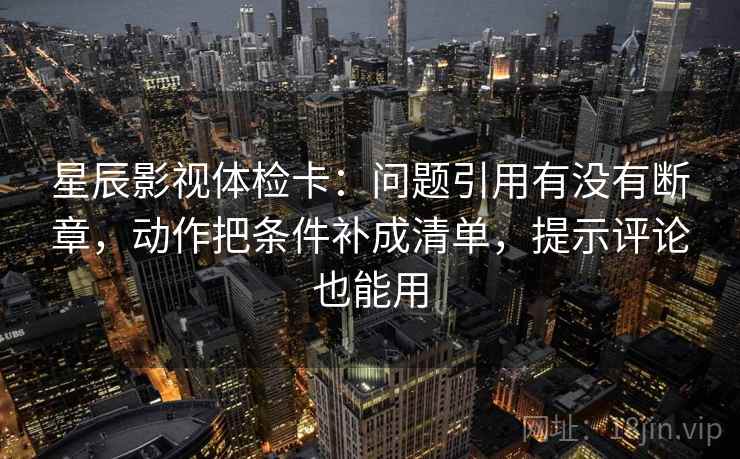 星辰影视体检卡：问题引用有没有断章，动作把条件补成清单，提示评论也能用