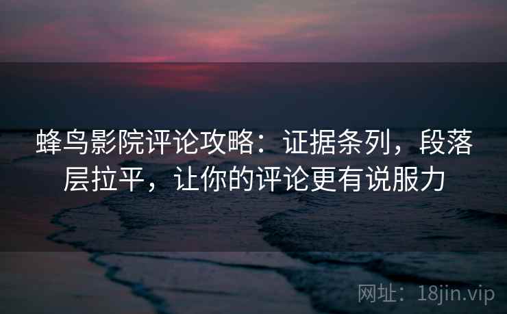 蜂鸟影院评论攻略：证据条列，段落层拉平，让你的评论更有说服力